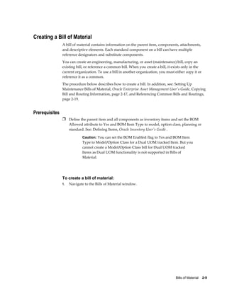 Bills of Material    2-9
Creating a Bill of Material
A bill of material contains information on the parent item, components, attachments,
and descriptive elements. Each standard component on a bill can have multiple
reference designators and substitute components.
You can create an engineering, manufacturing, or asset (maintenance) bill, copy an
existing bill, or reference a common bill. When you create a bill, it exists only in the
current organization. To use a bill in another organization, you must either copy it or
reference it as a common.
The procedure below describes how to create a bill. In addition, see: Setting Up
Maintenance Bills of Material, Oracle Enterprise Asset Management User's Guide, Copying
Bill and Routing Information, page 2-17, and Referencing Common Bills and Routings,
page 2-19.
Prerequisites
Ì Define the parent item and all components as inventory items and set the BOM
Allowed attribute to Yes and BOM Item Type to model, option class, planning or
standard. See: Defining Items, Oracle Inventory User's Guide .
Caution: You can set the BOM Enabled flag to Yes and BOM Item
Type to Model/Option Class for a Dual UOM tracked Item. But you
cannot create a Model/Option Class bill for Dual UOM tracked
Items as Dual UOM functionality is not supported in Bills of
Material.
To create a bill of material:
1. Navigate to the Bills of Material window.
 