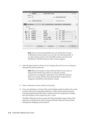 2-10    Oracle Bills of Material User's Guide
Note: If your current responsibility does not include the Privilege
to Maintain security function, you can only view bill information. If
so, enter selection criteria in the Find Bills window and choose the
Find button. The Bills Summary folder window appears.
2. Enter the parent item for which you are creating a bill, and if you are creating an
alternate bill, enter the alternate.
Note: Bills and routings can share alternate labels. If you create an
alternate bill with the same label as an alternate routing,
components are assigned to operations on the alternate routing. If
there is no routing with the same alternate label, components are
assigned to operations on the primary routing.
3. Enter or select the revision and the revision date.
4. If you are updating or viewing a bill, use the Display poplist to display all, current,
or future and current components effective as of the revision date you specify.
Check the Implemented Only field to further restrict the components to display.
See: ECO Statuses, Oracle Engineering User's Guide.
The Bills of Material window contains the following tabbed regions: Main, Date
Effectivity, Unit Effectivity, ECO, Component Details, Material Control, Order
Management, Shipping, and Comments.
 