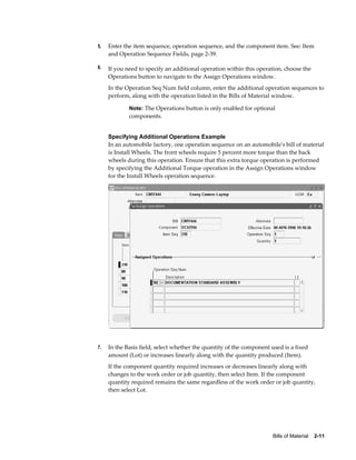 Bills of Material    2-11
5. Enter the item sequence, operation sequence, and the component item. See: Item
and Operation Sequence Fields, page 2-39.
6. If you need to specify an additional operation within this operation, choose the
Operations button to navigate to the Assign Operations window.
In the Operation Seq Num field column, enter the additional operation sequences to
perform, along with the operation listed in the Bills of Material window.
Note: The Operations button is only enabled for optional
components.
Specifying Additional Operations Example
In an automobile factory, one operation sequence on an automobile's bill of material
is Install Wheels. The front wheels require 5 percent more torque than the back
wheels during this operation. Ensure that this extra torque operation is performed
by specifying the Additional Torque operation in the Assign Operations window
for the Install Wheels operation sequence.
7. In the Basis field, select whether the quantity of the component used is a fixed
amount (Lot) or increases linearly along with the quantity produced (Item).
If the component quantity required increases or decreases linearly along with
changes to the work order or job quantity, then select Item. If the component
quantity required remains the same regardless of the work order or job quantity,
then select Lot.
 