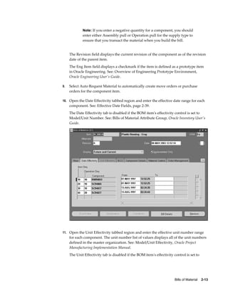 Bills of Material    2-13
Note: If you enter a negative quantity for a component, you should
enter either Assembly pull or Operation pull for the supply type to
ensure that you transact the material when you build the bill.
The Revision field displays the current revision of the component as of the revision
date of the parent item.
The Eng Item field displays a checkmark if the item is defined as a prototype item
in Oracle Engineering. See: Overview of Engineering Prototype Environment,
Oracle Engineering User's Guide.
9. Select Auto Request Material to automatically create move orders or purchase
orders for the component item.
10. Open the Date Effectivity tabbed region and enter the effective date range for each
component. See: Effective Date Fields, page 2-39.
The Date Effectivity tab is disabled if the BOM item's effectivity control is set to
Model/Unit Number. See: Bills of Material Attribute Group, Oracle Inventory User's
Guide.
11. Open the Unit Effectivity tabbed region and enter the effective unit number range
for each component. The unit number list of values displays all of the unit numbers
defined in the master organization. See: Model/Unit Effectivity, Oracle Project
Manufacturing Implementation Manual.
The Unit Effectivity tab is disabled if the BOM item's effectivity control is set to
 