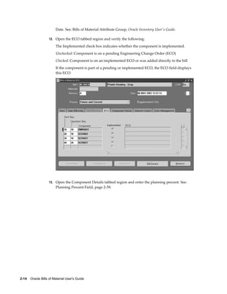 2-14    Oracle Bills of Material User's Guide
Date. See: Bills of Material Attribute Group, Oracle Inventory User's Guide.
12. Open the ECO tabbed region and verify the following:
The Implemented check box indicates whether the component is implemented.
Unchecked: Component is on a pending Engineering Change Order (ECO)
Checked: Component is on an implemented ECO or was added directly to the bill
If the component is part of a pending or implemented ECO, the ECO field displays
this ECO.
13. Open the Component Details tabbed region and enter the planning percent. See:
Planning Percent Field, page 2-39.
 