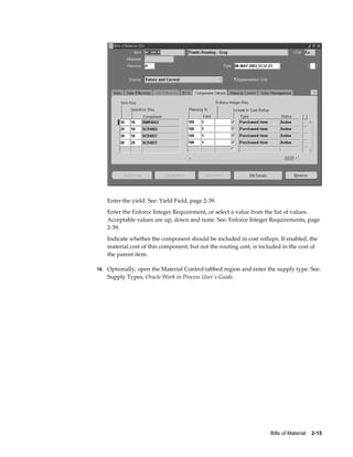 Bills of Material    2-15
Enter the yield. See: Yield Field, page 2-39.
Enter the Enforce Integer Requirement, or select a value from the list of values.
Acceptable values are up, down and none. See: Enforce Integer Requirements, page
2-39.
Indicate whether the component should be included in cost rollups. If enabled, the
material cost of this component, but not the routing cost, is included in the cost of
the parent item.
14. Optionally, open the Material Control tabbed region and enter the supply type. See:
Supply Types, Oracle Work in Process User's Guide.
 