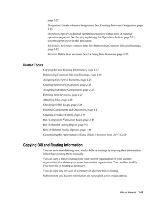 Bills of Material    2-17
page 2-27.
Designators: Create reference designators. See: Creating Reference Designators, page
2-25.
Operations: Specify additional operation sequences within a bill of material
operation sequence. See the step explaining the Operations button, page 2-11,
described previously in this procedure.
Bill Details: Reference common bills. See: Referencing Common Bills and Routings,
page 2-19.
Revision: Define item revisions. See: Defining Item Revisions, page 2-27.
Related Topics
Copying Bill and Routing Information, page 2-17
Referencing Common Bills and Routings, page 2-19
Assigning Descriptive Elements, page 2-25
Creating Reference Designators, page 2-25
Assigning Substitute Components, page 2-27
Defining Item Revisions, page 2-27
Attaching Files, page 2-28
Checking for Bill Loops, page 2-28
Deleting Components and Operations, page 4-1
Creating a Product Family, page 2-49
Bill / Component Validation Rules, page 2-46
Bill of Material Listing Report, page 9-2
Bills of Material Profile Options, page 1-49
Customizing the Presentation of Data, Oracle E-Business Suite User's Guide
Copying Bill and Routing Information
You can save time defining new, similar bills or routings by copying their information
rather than creating them manually.
You can copy a bill or routing from your current organization or from another
organization that shares your same item master organization. You can then modify
your new bill or routing as necessary.
You can copy any revision of a primary or alternate bill or routing.
Subinventory and locator information are not copied across organizations.
 