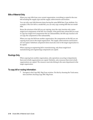 2-18    Oracle Bills of Material User's Guide
Bills of Material Only
When you copy bills from your current organization, everything is copied to the new
bill including the supply type and the supply subinventories and locators.
You can only copy bills between items having the same BOM Item Type attribute. For
example, if the new bill is a model bill, you can only copy existing bills that are model
bills.
Know the structure of the bill you are copying, since the copy function only copies
single level components of the bill. For example, if the parent item whose bill you want
to copy has single level components that are subassemblies, the bill copy function will
not copy the components of the subassembly.
When you copy the bill from another organization, the components on the bill you are
copying must exist in the target organization. The supply subinventories and locators
are not copied. Substitute component items must also exist in the target organization to
be copied.
When copying an engineering bill to manufacturing, only those single-level
manufacturing (not engineering) components are copied.
Routings Only
When copying from another organization, only operations occurring in departments
that exist in both organizations are copied. Similarly, only resources that exist in both
organizations are copied. The resource must also belong to the same department in the
target organization.
To copy bill or routing information:
1. Navigate to the Copy Bill / Rtg From window. Do this by choosing the Tools menu
item and then choosing Copy Bill / Rtg From.
 