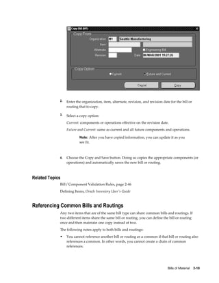 Bills of Material    2-19
2. Enter the organization, item, alternate, revision, and revision date for the bill or
routing that to copy.
3. Select a copy option:
Current: components or operations effective on the revision date.
Future and Current: same as current and all future components and operations.
Note: After you have copied information, you can update it as you
see fit.
4. Choose the Copy and Save button. Doing so copies the appropriate components (or
operations) and automatically saves the new bill or routing.
Related Topics
Bill / Component Validation Rules, page 2-46
Defining Items, Oracle Inventory User's Guide
Referencing Common Bills and Routings
Any two items that are of the same bill type can share common bills and routings. If
two different items share the same bill or routing, you can define the bill or routing
once and then maintain one copy instead of two.
The following notes apply to both bills and routings:
• You cannot reference another bill or routing as a common if that bill or routing also
references a common. In other words, you cannot create a chain of common
references.
 