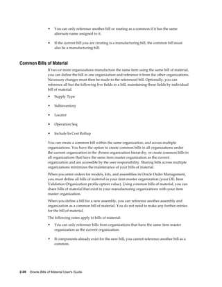 2-20    Oracle Bills of Material User's Guide
• You can only reference another bill or routing as a common if it has the same
alternate name assigned to it.
• If the current bill you are creating is a manufacturing bill, the common bill must
also be a manufacturing bill.
Common Bills of Material
If two or more organizations manufacture the same item using the same bill of material,
you can define the bill in one organization and reference it from the other organizations.
Necessary changes must then be made to the referenced bill. Optionally, you can
reference all but the following five fields in a bill, maintaining these fields by individual
bill of material.
• Supply Type
• Subinventory
• Locator
• Operation Seq
• Include In Cost Rollup
You can create a common bill within the same organization, and across multiple
organizations. You have the option to create common bills in all organizations under
the current organization in the chosen organization hierarchy, or create common bills in
all organizations that have the same item master organization as the current
organization and are accessible by the user responsibility. Sharing bills across multiple
organizations minimizes the maintenance of your bills of material.
When you enter orders for models, kits, and assemblies in Oracle Order Management,
you must define all bills of material in your item master organization (your OE: Item
Validation Organization profile option value). Using common bills of material, you can
share bills of material that exist in your manufacturing organizations with your item
master organization.
When you define a bill for a new assembly, you can reference another assembly and
organization as a common bill of material. You do not need to make any further entries
for the bill of material.
The following notes apply to bills of material:
• You can only reference bills from organizations that have the same item master
organization as the current organization.
• If components already exist for the new bill, you cannot reference another bill as a
common.
 