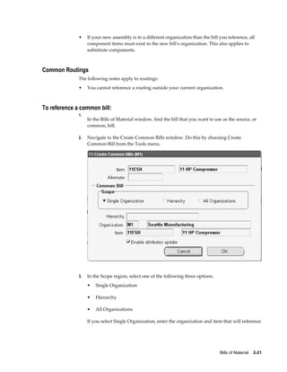 Bills of Material    2-21
• If your new assembly is in a different organization than the bill you reference, all
component items must exist in the new bill's organization. This also applies to
substitute components.
Common Routings
The following notes apply to routings:
• You cannot reference a routing outside your current organization.
To reference a common bill:
1.
In the Bills of Material window, find the bill that you want to use as the source, or
common, bill.
2. Navigate to the Create Common Bills window. Do this by choosing Create
Common Bill from the Tools menu.
3. In the Scope region, select one of the following three options:
• Single Organization
• Hierarchy
• All Organizations
If you select Single Organization, enter the organization and item that will reference
 