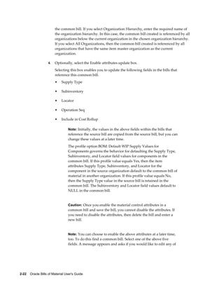 2-22    Oracle Bills of Material User's Guide
the common bill. If you select Organization Hierarchy, enter the required name of
the organization hierarchy. In this case, the common bill created is referenced by all
organizations below the current organization in the chosen organization hierarchy.
If you select All Organizations, then the common bill created is referenced by all
organizations that have the same item master organization as the current
organization.
4. Optionally, select the Enable attributes update box.
Selecting this box enables you to update the following fields in the bills that
reference this common bill.
• Supply Type
• Subinventory
• Locator
• Operation Seq
• Include in Cost Rollup
Note: Initially, the values in the above fields within the bills that
reference the source bill are copied from the source bill, but you can
change these values at a later time.
The profile option BOM: Default WIP Supply Values for
Components governs the behavior for defaulting the Supply Type,
Subinventory, and Locator field values for components in the
common bill. If this profile value equals Yes, then the item
attributes Supply Type, Subinventory, and Locator for the
component in the source organization default to the common bill of
material in another organization. If this profile value equals No,
then the Supply Type value in the source bill is retained in the
common bill. The Subinventory and Locator field values default to
NULL in the common bill.
Caution: Once you enable the material control attributes in a
common bill and save the bill, you cannot disable the attributes. If
you need to disable the attributes, then delete the bill and enter a
new bill.
Note: You can choose to enable the above attributes at a later time,
too. To do this find a common bill. Select one of the above five
fields. A message appears and asks if you would like to edit any of
 