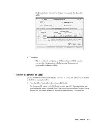 Bills of Material    2-23
the five attributes. Choose Yes. You can now update the above five
fields.
5. Choose OK.
Tip: In addition to navigating to the Create Common Bills window,
you can also create common bills by running the concurrent
program Create Common Bills.
To identify the common bill used:
Use the Bill Detail window to identify the common, or source, bill referenced by the bill
in the Bills of Material window.
1. From the Bills of Material window, choose Bill Detail.
The Common Bill region in the Bill Detail window identifies the organization and
item used as the source (common) bill. If the Organization and Item fields are blank,
then the bill in the Bills of Material window is not referencing a common bill.
 