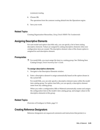 Bills of Material    2-25
(common) routing.
4. Choose OK.
The operations from the common routing default into the Operations region.
5. Save your work.
Related Topics
Creating Organization Hierarchies, Using Oracle HRMS-The Fundamentals
Assigning Descriptive Elements
For each model and option class bills only, you can specify a list of item catalog
descriptive elements. Values are assigned to catalog descriptive elements when new
configuration item are created. The descriptive element value of the chosen option is
assigned for each descriptive element.
Prerequisites
Ì For model bills, you must assign the item to a catalog group. See: Defining Item
Catalog Groups, Oracle Inventory User's Guide.
To assign descriptive elements:
1. Navigate to the Descriptive Elements window.
2. Enter a descriptive element to assign automatically based on the option chosen in
the current bill.
For model bills, you can only specify a descriptive element name within the model
item catalog group. For option class bills, you can specify a descriptive element
name from any catalog group.
When you order a configuration, Bills of Material automatically creates and assigns
the configuration item to the model's item catalog group, and assigns values to the
descriptive elements in this group.
Related Topics
Overview of Configure to Order, page 5-1
Creating Reference Designators
Reference designators are sequenced comments and instructions that pertain to a
 