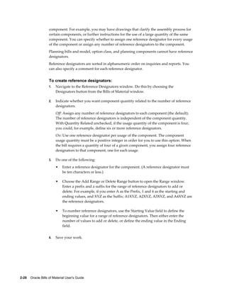2-26    Oracle Bills of Material User's Guide
component. For example, you may have drawings that clarify the assembly process for
certain components, or further instructions for the use of a large quantity of the same
component. You can specify whether to assign one reference designator for every usage
of the component or assign any number of reference designators to the component.
Planning bills and model, option class, and planning components cannot have reference
designators.
Reference designators are sorted in alphanumeric order on inquiries and reports. You
can also specify a comment for each reference designator.
To create reference designators:
1. Navigate to the Reference Designators window. Do this by choosing the
Designators button from the Bills of Material window.
2. Indicate whether you want component quantity related to the number of reference
designators.
Off: Assign any number of reference designators to each component (the default).
The number of reference designators is independent of the component quantity.
With Quantity Related unchecked, if the usage quantity of the component is four,
you could, for example, define six or more reference designators.
On: Use one reference designator per usage of the component. The component
usage quantity must be a positive integer in order for you to use this option. When
the bill requires a quantity of four of a given component, you assign four reference
designators to that component, one for each usage.
3. Do one of the following:
• Enter a reference designator for the component. (A reference designator must
be ten characters or less.)
• Choose the Add Range or Delete Range button to open the Range window.
Enter a prefix and a suffix for the range of reference designators to add or
delete. For example, if you enter A as the Prefix, 1 and 4 as the starting and
ending values, and XYZ as the Suffix; A1XYZ, A2XYZ, A3XYZ, and A4XYZ are
the reference designators.
• To number reference designators, use the Starting Value field to define the
beginning value for a range of reference designators. Then either enter the
number of values to add or delete, or define the ending value in the Ending
field.
4. Save your work.
 