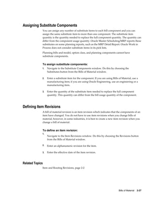 Bills of Material    2-27
Assigning Substitute Components
You can assign any number of substitute items to each bill component and you can
assign the same substitute item to more than one component. The substitute item
quantity is the quantity needed to replace the full component quantity. The quantity can
differ from the component usage quantity. Oracle Master Scheduling/MRP reports these
substitutes on some planning reports, such as the MRP Detail Report. Oracle Work in
Process does not consider substitute items in its pick lists.
Planning bills and model, option class, and planning components cannot have
substitute components.
To assign substitute components:
1. Navigate to the Substitute Components window. Do this by choosing the
Substitutes button from the Bills of Material window.
2. Enter a substitute item for the component. If you are using Bills of Material, use a
manufacturing item; if you are using Oracle Engineering, use an engineering or a
manufacturing item.
3. Enter the quantity of the substitute item needed to replace the full component
quantity. This quantity can differ from the bill usage quantity of the component.
Defining Item Revisions
A bill of material revision is an item revision which indicates that the components of an
item have changed. You do not have to use item revisions when you change bills of
material, however, in some industries, it is best to create a new item revision when you
change a bill of material.
To define an item revision:
1.
Navigate to the Item Revisions window. Do this by choosing the Revisions button
from the Bills of Material window.
2. Enter an alphanumeric revision for the item.
3. Enter the effective date of the item revision.
Related Topics
Item and Routing Revisions, page 2-2
 