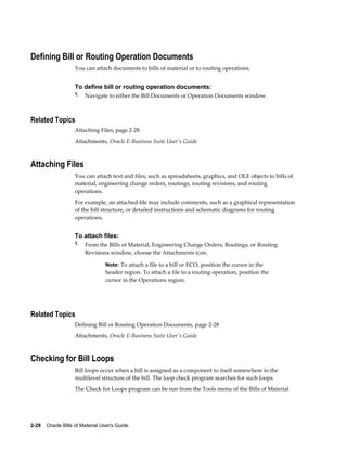2-28    Oracle Bills of Material User's Guide
Defining Bill or Routing Operation Documents
You can attach documents to bills of material or to routing operations.
To define bill or routing operation documents:
1. Navigate to either the Bill Documents or Operation Documents window.
Related Topics
Attaching Files, page 2-28
Attachments, Oracle E-Business Suite User's Guide
Attaching Files
You can attach text and files, such as spreadsheets, graphics, and OLE objects to bills of
material, engineering change orders, routings, routing revisions, and routing
operations.
For example, an attached file may include comments, such as a graphical representation
of the bill structure, or detailed instructions and schematic diagrams for routing
operations.
To attach files:
1. From the Bills of Material, Engineering Change Orders, Routings, or Routing
Revisions window, choose the Attachments icon.
Note: To attach a file to a bill or ECO, position the cursor in the
header region. To attach a file to a routing operation, position the
cursor in the Operations region.
Related Topics
Defining Bill or Routing Operation Documents, page 2-28
Attachments, Oracle E-Business Suite User's Guide
Checking for Bill Loops
Bill loops occur when a bill is assigned as a component to itself somewhere in the
multilevel structure of the bill. The loop check program searches for such loops.
The Check for Loops program can be run from the Tools menu of the Bills of Material
 