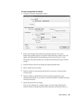 Bills of Material    2-31
To mass change bills of material:
1. Navigate to the Mass Change Bills window.
2. Enter a mass change order number and a change order type. If you have
Engineering installed and have set up ECO Autonumbering, a default value will
appear. See: Defining ECO Autonumbering, Oracle Engineering User's Guide.
The change order type describes your changes and determines the type of bills to
modify.
3. Enter the effective date for the change (for engineering bills only).
4. Select a single item unit number.
5. Indicate whether to increment the parent item's revision by 1 (numeric based
revisions only).
6. Indicate whether to update Work in Process material requirements of any
unreleased discrete job, or any release or unreleased repetitive schedule associated
with the parent items.
7. Specify the parent items to change.
You can use a category set, a category range, or an item range. Alternatively,
indicate whether to change all primary bills, all primary and alternate bills, or a
 