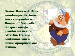 Assim, Branca de Neve
mandou que ele fosse
fazer companhia a
Dunga. – “Não volte
até que consiga
guardar silêncio”,
advertiu. E então
continuou com o
ensino apropriado aos
demais.

 