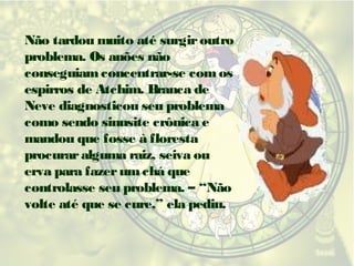Não tardou muito até surgir outro
problema. Os anões não
conseguiam concentrar-se com os
espirros de Atchim. Branca de
Neve diagnosticou seu problema
como sendo sinusite crônica e
mandou que fosse à floresta
procurar alguma raiz, seiva ou
erva para fazer um chá que
controlasse seu problema. – “Não
volte até que se cure,” ela pediu.

 