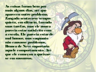 As coisas foram bem por
mais alguns dias, até que
apareceu outro problema.
Zangado sentava-se sempre
quieto, em silêncio, fazendo
suas tarefas, mas ele nunca
parecia estar satisfeito com
a escola. Ele parecia estar de
mal humor, mas enquanto
não causasse problemas,
Branca de Neve suportaria
aquele comportamento. Até
que ele começou a queixarse em sussurros.

 