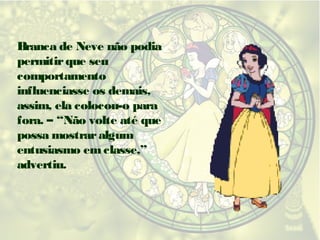 Branca de Neve não podia
permitir que seu
comportamento
influenciasse os demais,
assim, ela colocou-o para
fora. – “Não volte até que
possa mostrar algum
entusiasmo em classe,”
advertiu.

 