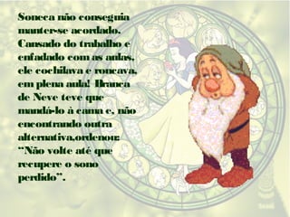 Soneca não conseguia
manter-se acordado.
Cansado do trabalho e
enfadado com as aulas,
ele cochilava e roncava,
em plena aula! Branca
de Neve teve que
mandá-lo à cama e, não
encontrando outra
alternativa,ordenou:
“Não volte até que
recupere o sono
perdido”.

 