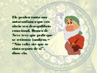 Ele perdeu tanto sua
autoconfiança que era
óbvio seu desequilíbrio
emocional. Branca de
Neve teve que pedir que
se retirasse também. –
“Não volte até que se
sinta seguro de si”,
disse ela.

 