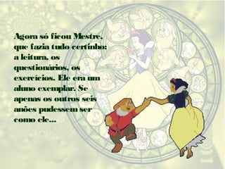 Agora só ficou Mestre,
que fazia tudo certinho:
a leitura, os
questionários, os
exercícios. Ele era um
aluno exemplar. Se
apenas os outros seis
anões pudessem ser
como ele...

 