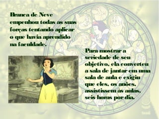 Branca de Neve
empenhou todas as suas
forças tentando aplicar
o que havia aprendido
na faculdade.

Para mostrar a
seriedade de seu
objetivo, ela converteu
a sala de jantar em uma
sala de aula e exigiu
que eles, os anões,
assistissem às aulas,
seis horas por dia.

 