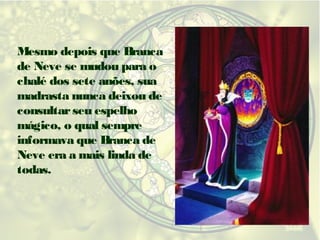 Mesmo depois que Branca
de Neve se mudou para o
chalé dos sete anões, sua
madrasta nunca deixou de
consultar seu espelho
mágico, o qual sempre
informava que Branca de
Neve era a mais linda de
todas.

 