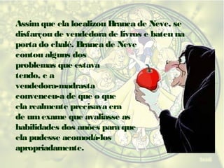 Assim que ela localizou Branca de Neve, se
disfarçou de vendedora de livros e bateu na
porta do chalé. Branca de Neve
contou alguns dos
problemas que estava
tendo, e a
vendedora-madrasta
convenceu-a de que o que
ela realmente precisava era
de um exame que avaliasse as
habilidades dos anões para que
ela pudesse acomodá-los
apropriadamente.

 