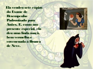Ela vendeu sete cópias
do Exame de
Desempenho
Padronizado para
Anões. E, como um
presente especial, ela
deu uma linda maçã,
bem vermelha e
envenenada à Branca
de Neve.

 