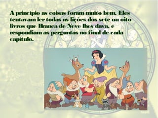 A princípio as coisas foram muito bem. Eles
tentavam ler todas as lições dos sete ou oito
livros que Branca de Neve lhes dava, e
respondiam as perguntas no final de cada
capítulo.

 