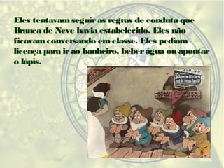 Eles tentavam seguir as regras de conduta que
Branca de Neve havia estabelecido. Eles não
ficavam conversando em classe. Eles pediam
licença para ir ao banheiro, beber água ou apontar
o lápis.

 