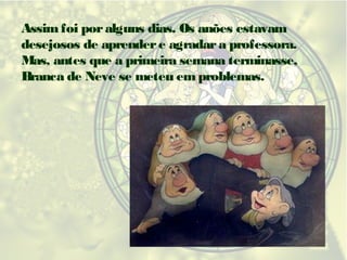 Assim foi por alguns dias. Os anões estavam
desejosos de aprender e agradar a professora.
Mas, antes que a primeira semana terminasse,
Branca de Neve se meteu em problemas.

 