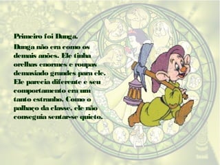 Primeiro foi Dunga.
Dunga não era como os
demais anões. Ele tinha
orelhas enormes e roupas
demasiado grandes para ele.
Ele parecia diferente e seu
comportamento era um
tanto estranho. Como o
palhaço da classe, ele não
conseguia sentar-se quieto.

 