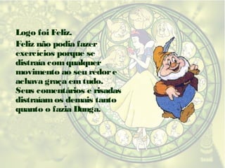 Logo foi Feliz.
Feliz não podia fazer
exercícios porque se
distraía com qualquer
movimento ao seu redor e
achava graça em tudo.
Seus comentários e risadas
distraíam os demais tanto
quanto o fazia Dunga.

 