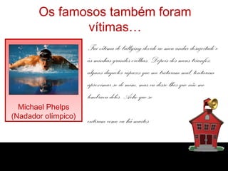 Os famosos também foram
vítimas…
Michael Phelps
(Nadador olímpico)
Fui vítima de bullying devido ao meu andar desajeitado e
às minhas grandes orelhas. Depois dos meus triunfos,
alguns daqueles rapazes que me trataram mal, tentaram
aproximar-se de mim, mas eu disse-lhes que não me
lembrava deles. Acho que se
entiram como eu há muitos
nos atrás!”
 