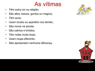 As vítimas
• Têm outra cor ou religião;
• São altos, baixos, gordos ou magros;
• Têm acne;
• Usam óculos ou aparelho nos dentes;
• São novos na escola;
• São calmos e tímidos;
• Têm notas muito boas;
• Usam roupa diferente;
• Não apresentam nenhuma diferença.
 