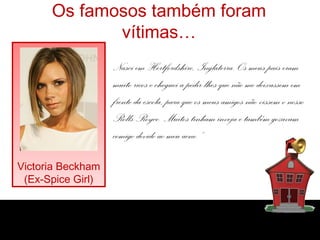 Os famosos também foram
vítimas…
Nasci em Hertfordshire, Inglaterra. Os meus pais eram
muito ricos e cheguei a pedir-lhes que não me deixassem em
frente da escola, para que os meus amigos não vissem o nosso
Rolls-Royce. Muitos tinham inveja e também gozavam
comigo devido ao meu acne.”
Victoria Beckham
(Ex-Spice Girl)
 