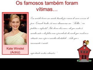 Os famosos também foram
vítimas…
Kate Winslet
(Actriz)
Em miúda tornei-me muito tímida por causa do meu excesso de
peso. Quando tinha 16 anos chamavam-me “Bolha”, era
patético e infantil. Isto durou dois anos, até que contei à
minha mãe e ela falou com o presidente da escola que resolveu a
situação sem expor a minha identidade. Acho que o
anonimato é muito
mportante nestas situações.”
 