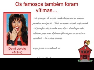 Os famosos também foram
vítimas…
Demi Lovato
(Actriz)
As raparigas da minha escola chamavam-me nomes e
punham-me à parte. Senti-me muito sozinha e deprimida.
A princípio não percebia, mas depois descobri que elas
olhavam para mim de forma diferente por eu ser actriz e
estudante. Na verdade tinham
nveja por eu ser conhecida no
undo do espectáculo.”
 