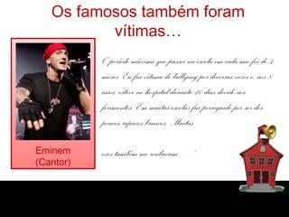Os famosos também foram
          vítimas…
           O período máximo que passei na escola em cada ano foi de 3
           meses. Eu fui vítima de bullying por diversas vezes e, aos 8
           anos, estive no hospital durante 10 dias devido aos
           ferimentos. Em muitas escolas fui perseguido por ser dos
           poucos rapazes brancos. Muitas

Eminem     ezes também me roubavam…”
(Cantor)
 