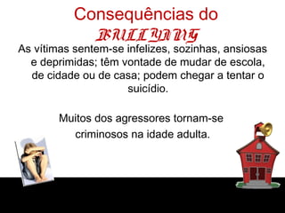 Consequências do
             BULLYING
As vítimas sentem-se infelizes, sozinhas, ansiosas
  e deprimidas; têm vontade de mudar de escola,
  de cidade ou de casa; podem chegar a tentar o
                     suicídio.

        Muitos dos agressores tornam-se
          criminosos na idade adulta.
 