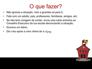 O que fazer?
• Não ignores a situação, nem a guardes só para ti;
• Fala com um adulto: pais, professores, familiares, amigos, etc;
• Se não tens coragem de contar, envia uma carta anónima ao
  Conselho Executivo da tua escola denunciando a situação;
• Escreve um diário;
• Dá o teu apoio a uma vítima de bullying.
 