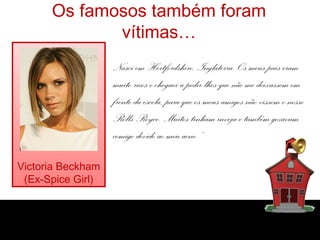 Os famosos também foram
             vítimas…
                   Nasci em Hertfordshire, Inglaterra. Os meus pais eram
                   muito ricos e cheguei a pedir-lhes que não me deixassem em
                   frente da escola, para que os meus amigos não vissem o nosso
                   Rolls-Royce. Muitos tinham inveja e também gozavam
                   comigo devido ao meu acne.”

Victoria Beckham
 (Ex-Spice Girl)
 