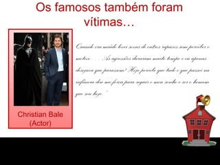 Os famosos também foram
            vítimas…
                 Quando era miúdo levei sovas de outros rapazes sem perceber o
                 motivo… As agressões duraram muito tempo e eu apenas
                 desejava que parassem! Hoje percebo que tudo o que passei na
                 infância deu-me força para seguir o meu sonho e ser o homem
                 que sou hoje.”

Christian Bale
   (Actor)
 