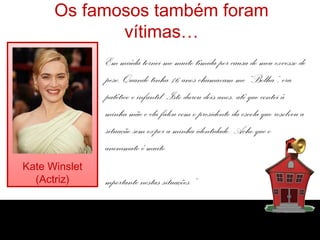 Os famosos também foram
             vítimas…
               Em miúda tornei-me muito tímida por causa do meu excesso de
               peso. Quando tinha 16 anos chamavam-me “Bolha”, era
               patético e infantil. Isto durou dois anos, até que contei à
               minha mãe e ela falou com o presidente da escola que resolveu a
               situação sem expor a minha identidade. Acho que o
               anonimato é muito
Kate Winslet
  (Actriz)     mportante nestas situações.”
 