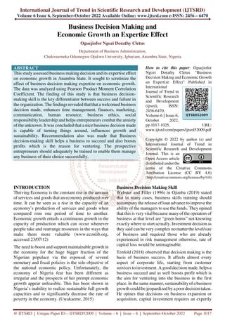 International Journal of Trend in Scientific Research and Development (IJTSRD)
Volume 6 Issue 6, September-October 2022 Available Online: www.ijtsrd.com e-ISSN: 2456 – 6470
@ IJTSRD | Unique Paper ID – IJTSRD52009 | Volume – 6 | Issue – 6 | September-October 2022 Page 1017
Business Decision Making and
Economic Growth an Expertize Effect
Oguejiofor Ngozi Dorathy Cletus
Department of Business Administration,
Chukwuemeka Odumegwu Ojukwu University, Igbariam, Anambra State, Nigeria
ABSTRACT
This study assessed business making decision and its expertise effect
on economic growth in Anambra State. It sought to scrutinize the
effect of business decision making expertise on economic growth.
The data was analyzed using Pearson Product Moment Correlation
Coefficient. The finding of this study is that business decision-
making skill is the key differentiator between success and failure in
the organization. The findings revealed that that a welcomed business
decision made, enhances time management, finances, marketing,
communication, human resource, business ethics, social
responsibility leadership and helps entrepreneurs combat the anxiety
of the unknown. It was concluded that a nice business decision made
is capable of turning things around, influences growth and
sustainability. Recommendation also was made that Business
decision-making skill helps a business to succeed and also boosts
profits which is the reason for venturing. The prospective
entrepreneurs should adequately be trained to enable them manage
any business of their choice successfully.
How to cite this paper: Oguejiofor
Ngozi Dorathy Cletus "Business
Decision Making and Economic Growth
an Expertize Effect" Published in
International
Journal of Trend in
Scientific Research
and Development
(ijtsrd), ISSN:
2456-6470,
Volume-6 | Issue-6,
October 2022,
pp.1017-1025, URL:
www.ijtsrd.com/papers/ijtsrd52009.pdf
Copyright © 2022 by author (s) and
International Journal of Trend in
Scientific Research and Development
Journal. This is an
Open Access article
distributed under the
terms of the Creative Commons
Attribution License (CC BY 4.0)
(http://creativecommons.org/licenses/by/4.0)
INTRODUCTION
Thriving Economy is the constant rise in the amount
of services and goods that an economy produced over
time. It can be seen as a rise in the capacity of an
economy’s production of services and goods when
compared rom one period of time to another.
Economic growth entails a continuous growth in the
capacity of production which can occur whenever
people take and rearrange resources in the ways that
make them more valuable (www.econlib.org,
accessed 23/07/12)
The need to boost and support maintainable growth in
the economy for the huge bigger fraction of the
Nigerian populace via the espousal of several
monetary and fiscal policies is the sole objective of
the national economic policy. Unfortunately, the
economy of Nigeria feat has been different as
irregular and the prospects of her prompt economic
growth appear unfeasible. This has been shown in
Nigeria’s inability to realize sustainable full growth
capacities and to significantly decrease the rate of
poverty in the economy. (Uwakaeme, 2015)
Business Decision Making Skill
Webster and Filler (1996) in Ojimba (2019) stated
that in many cases, business skills training should
accompany the release of loan advance to improve the
ability of the managers to use the funds. They opined
that this is very vital because many of the operators of
business at that level are “green horns” not knowing
exactly where to start actually. Investment decision as
they said can be very complex no matter the level/size
of business and required those who are already
experienced in risk management otherwise, rate of
capital loss would be unimaginable.
Tenfold (2018) observed that decision making is the
basis of business success. It affects almost every
aspect of corporate life, starting from customer
services to investment. A good decision made, helps a
business succeed and as well boosts profit which is
the aim for venturing into the business in the first
place. In the same manner, sustainabilityof a business
growth could be jeopardized by a poor decision taken.
He opines that decisions on business expansion or
acquisition, capital investment requires an expertly
IJTSRD52009
 