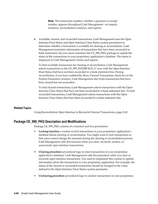 Note: The transaction number, whether a payment or receipt
                              number, appears throughout Cash Management - on inquiry
                              windows, reconciliation windows, and reports.



                 4.   Available, cleared, and reconciled transactions: Cash Management uses the Open
                      Interface Float Status and Open Interface Clear Status system parameters to
                      determine whether a transaction is available for clearing or reconciliation. Cash
                      Management maintains information of transactions that have been reconciled to
                      bank statements, but you must customize the CE_999_PKG package to update the
                      status of the transactions in your proprietary application's database. The status is
                      displayed in Cash Management's forms and reports.
                      To find available transactions for clearing or reconciliation, Cash Management
                      selects transactions in the CE_999_INTERFACE_V view with the Open Interface
                      Float Status that have not been reconciled to a bank statement line. During
                      reconciliation, if you have enabled the Show Cleared Transactions check box in the
                      System Parameters window, Cash Management also finds transactions that have
                      been cleared but not reconciled.
                      To find cleared transactions, Cash Management selects transactions with the Open
                      Interface Clear Status that have not been reconciled to a bank statement line. To find
                      reconciled transactions, Cash Management selects transactions with the Open
                      Interface Clear Status that have been reconciled to a bank statement line.


Related Topics
                 Using Reconciliation Open Interface to Reconcile External Transactions, page 2-43


Package CE_999_PKG Description and Modifications
                 Package CE_999_PKG consists of a function and two procedures:
                 •    Locking function: a routine to lock transactions in your proprietary application's
                      database before clearing or reconciliation. You might want to lock transactions so
                      that users cannot change the amounts during the clearing or reconciliation process.
                      Cash Management calls this function when you clear, reconcile, unclear, or
                      unreconcile open interface transactions.

                 •    Clearing procedure: procedural logic to clear transactions in your proprietary
                      application's database. Cash Management calls this procedure when you clear or
                      reconcile open interface transactions. You need to implement this routine to update
                      information about the transactions in your proprietary application. For example, the
                      status of the cleared or reconciled transactions should be changed to the value
                      defined in the Open Interface Clear Status system parameter.

                 •    Unclearing procedure: procedural logic to unclear transactions in your proprietary




2-50    Oracle Cash Management User Guide
 