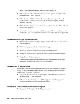 Define External Source Types and Selection Criteria, page 2-56.

                 2.   Define value sets to be used for the selection criteria segments. See: Define Value
                      Sets for Selection Criteria, page 2-56.

                 3.   Define the Forecast Selection Criteria Descriptive Flexfield segments for each
                      selection criteria. See: Define Forecast Selection Criteria Descriptive Flexfield
                      Segments, page 2-56.

                 4.   Define the external forecast source transaction database views. See: Define External
                      Source Views, page 2-57.

                 5.   Associate the external source types with the views, and if necessary, the name of the
                      database link. See: Associate External Forecast Source Types With Views, page 2-59
                      .


Define External Source Types and Selection Criteria
                 1.   Determine the external source types that you want to include in your cash forecasts
                      and cash positions.

                 2.   Determine appropriate selection criteria for each type.

                 3.   Identify the selection criteria common to all external source types.

                 4.   Identify the selection criteria appropriate only for specific external source types.

                 5.   Design the use of criteria segments.
                      Use the Descriptive Flexfields worksheets located in the appendix of the Oracle
                      Applications Flexfields Guide to help you with your design.


Define Value Sets for Selection Criteria
                 You need to define value sets that determine the values users can enter for selection
                 criteria for open interface inflow and outflow source types when defining forecast
                 templates and positioning worksheets.
                 1.   Navigate to the Value Sets window (Descriptive Flexfield Segments window >
                      Segments button > Value Sets button).

                 2.   Define your value set and give it a validation type, and enter the appropriate
                      validation information to suit your selection criteria.


Define Forecast Selection Criteria Descriptive Flexfield Segments
                 1.   Navigate to the Descriptive Flexfield Segments window.




2-56    Oracle Cash Management User Guide
 
