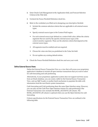 2.   Enter Oracle Cash Management in the Application field, and Forecast Selection
                     Criteria in the Title field.

                3.   Uncheck the Freeze Flexfield Definition check box.

                4.   Refer to the worksheet you filled out in designing your descriptive flexfield.
                     •   Include the common selection criteria that are applicable to all external source
                         types.

                     •   Specify external source types in the Context Field region.

                     •   For each external source type defined as a context field value, define the criteria
                         segments that are used by the specific external source type as the
                         context-sensitive segments. These are the selection criteria that depend on the
                         external source types.

                     •   All segments must be enabled and non-required.

                     •   Choose the value sets that you predefined in the Value Set field.

                     •   Do not update any existing default entries.


                5.   Check the Freeze Flexfield Definition check box and save your work.


Define External Source Views
                Define the External Source Transaction View as a view that will access your proprietary
                application's database to include all open interface transactions that you want to select
                for cash forecasting and cash positioning.
                Alternatively, if your proprietary application system does not support real-time access
                from an Oracle database, you can create a table for the External Source Transaction
                View, and use SQL*Loader or another batch mechanism to populate the table with
                information from the non-Oracle system transactions.
                Cash forecasting and Cash positioning share the same Open Interface setup. However,
                you can only use the Cash Flow Open Interface feature for cash positioning if the
                External Transaction view includes the BANK_ACCOUNT_ID column. The
                BANK_ACCOUNT_ID column is optional when you use the Open Interface for cash
                forecasting.
                Column specifications for the External Source Transaction View are outlined in the
                following table:




                                                                                        System Setup    2-57
 