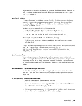 import remote data to the local database, or you must establish a database link from the
                   local database to the remote database. See: Associate External Forecast Source Types
                   with Views, page 2-59.

Using Remote Databases
                   If you are planning to use the Cash External Cashflow Open Interface in a distributed
                   database environment, your database administrator must install the necessary Cash
                   Forecasting objects to each of the remote databases with your External Cashflow
                   sources in your APPS account.
                   These objects are located in the $CE_TOP/sql directory:
                   •      CE_FORECAST_EXT_TEMP (table) - cefextmp.sql (physical file)

                   •      CE_FORECAST_EXT_TEMP_N1 (index) - cefextmp.sql (physical file)

                   These objects are located in the $CE_TOP/admin/sql directory:
                   •      CE_FORECAST_REMOTE_SOURCES (package) - cefremts.pls and cefremtb.pls
                          (physical files)

                   If any of the above objects are patched for Release 11, the patched objects will be located
                   in $CE_TOP/patch/110/sql. Therefore, apply the objects from the
                   $CE_TOP/patch/110/sql directory instead of from the $CE_TOP/admin/sql and
                   $CE_TOP/sql directories.

Use of Indexes on Views
                   To maximize performance when generating cash forecasts and cash positions that
                   collect data using the External Cashflow Open Interface, we recommend that you create
                   appropriate indexes on the tables accessed by the views you create. The columns that
                   are frequently used as selection criteria, such as cash activity date, should be defined as
                   indexes.


Associate External Forecast Source Types With Views
                   You need to associate your external source types with an external source transaction
                   view, and if that view is on a remote database, then you need to specify the database
                   link as well.

To associate external forecast source types and views:
                   1.     Navigate to the External Forecast Sources window.

                   2.     Choose an external forecast source Type. The list of values is the context field of the
                          Forecast Selection Criteria Descriptive Flexfield.

                   3.     Enter an external forecast source View. This field is not validated until you submit a
                          forecast that uses the associated external forecast source type.




                                                                                              System Setup    2-59
 
